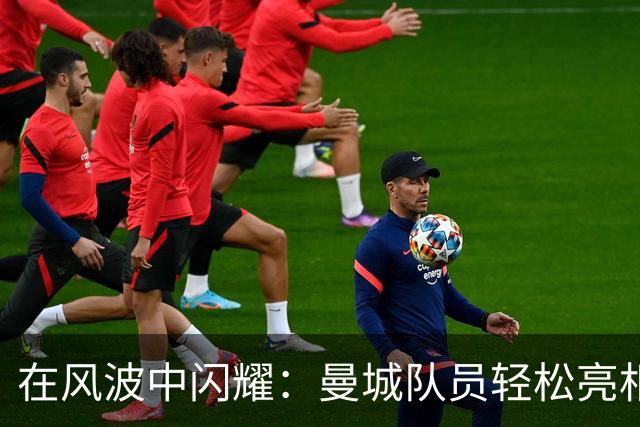在风波中闪耀：曼城队员轻松亮相，哈兰德扬起大拇指